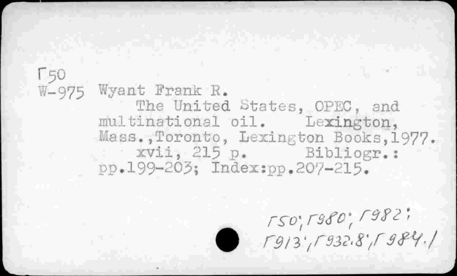 ﻿r 50
W-975 Wyant Frank R.
The United States, OPEC, and multinational oil.	Lexington,
Mass.»Toronto, Lexington Books,1977.
xvii, 215 p.	Bibliogr.:
pp.199-203; Index:pp.207-215.
re? 2',
F9ir^932.8'fr